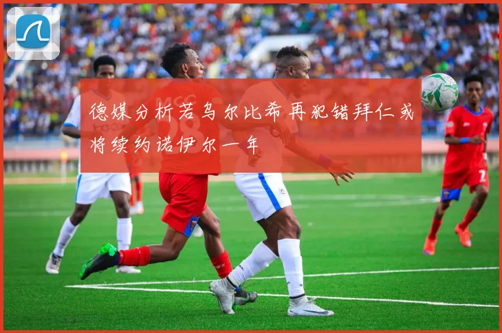 德媒分析若乌尔比希再犯错拜仁或将续约诺伊尔一年