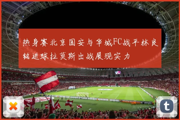 热身赛北京国安与华城FC战平林良铭进球拉莫斯出战展现实力