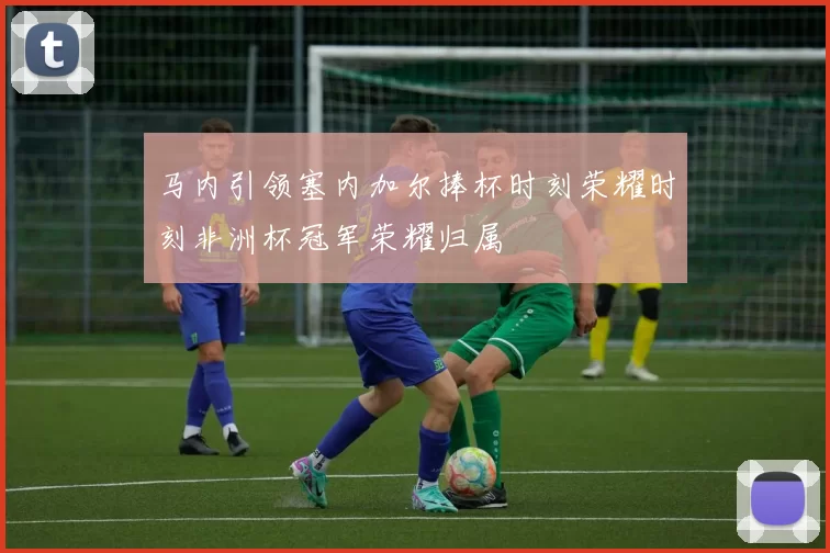 马内引领塞内加尔捧杯时刻荣耀时刻非洲杯冠军荣耀归属