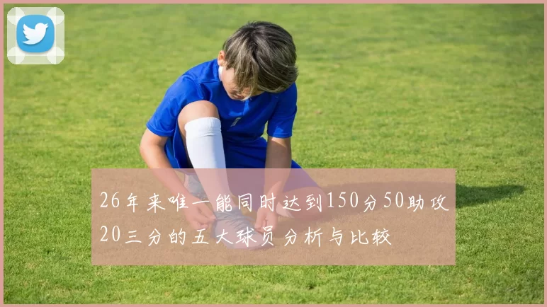 26年来唯一能同时达到150分50助攻20三分的五大球员分析与比较