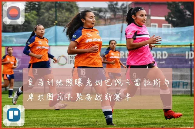 皇马训练照曝光姆巴佩卡雷拉斯与库尔图瓦齐聚备战新赛季